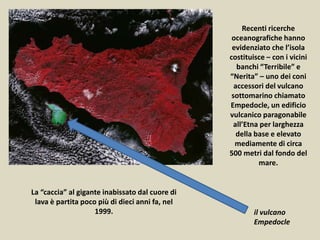 Recenti ricerche
oceanografiche hanno
evidenziato che l’isola
costituisce – con i vicini
banchi “Terribile” e
“Nerita” – uno dei coni
accessori del vulcano
sottomarino chiamato
Empedocle, un edificio
vulcanico paragonabile
all’Etna per larghezza
della base e elevato
mediamente di circa
500 metri dal fondo del
mare.
La “caccia” al gigante inabissato dal cuore di
lava è partita poco più di dieci anni fa, nel
1999. il vulcano
Empedocle
 