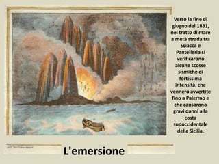 Verso la fine di
giugno del 1831,
nel tratto di mare
a metà strada tra
Sciacca e
Pantelleria si
verificarono
alcune scosse
sismiche di
fortissima
intensità, che
vennero avvertite
fino a Palermo e
che causarono
gravi danni alla
costa
sudoccidentale
della Sicilia.
L'emersione
 