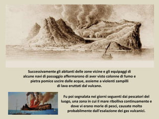 Fu poi segnalata nei giorni seguenti dai pescatori del
luogo, una zona in cui il mare ribolliva continuamente e
dove vi erano morìe di pesci, causate molto
probabilmente dall'esalazione dei gas vulcanici.
Successivamente gli abitanti delle zone vicine e gli equipaggi di
alcune navi di passaggio affermarono di aver visto colonne di fumo e
pietra pomice uscire dalle acque, assieme a violenti zampilli
di lava eruttati dal vulcano.
 