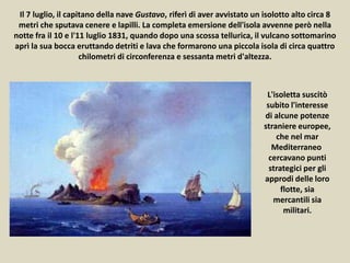 Il 7 luglio, il capitano della nave Gustavo, riferì di aver avvistato un isolotto alto circa 8
metri che sputava cenere e lapilli. La completa emersione dell'isola avvenne però nella
notte fra il 10 e l'11 luglio 1831, quando dopo una scossa tellurica, il vulcano sottomarino
aprì la sua bocca eruttando detriti e lava che formarono una piccola isola di circa quattro
chilometri di circonferenza e sessanta metri d'altezza.
L'isoletta suscitò
subito l'interesse
di alcune potenze
straniere europee,
che nel mar
Mediterraneo
cercavano punti
strategici per gli
approdi delle loro
flotte, sia
mercantili sia
militari.
 