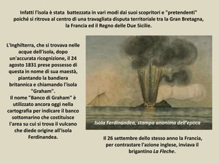L'Inghilterra, che si trovava nelle
acque dell'isola, dopo
un'accurata ricognizione, il 24
agosto 1831 prese possesso di
questa in nome di sua maestà,
piantando la bandiera
britannica e chiamando l'isola
"Graham".
Il nome "Banco di Graham" è
utilizzato ancora oggi nella
cartografia per indicare il banco
sottomarino che costituisce
l'area su cui si trova il vulcano
che diede origine all'isola
Ferdinandea. Il 26 settembre dello stesso anno la Francia,
per contrastare l'azione inglese, inviava il
brigantino La Fleche.
Infatti l'isola è stata battezzata in vari modi dai suoi scopritori e "pretendenti"
poiché si ritrova al centro di una travagliata disputa territoriale tra la Gran Bretagna,
la Francia ed il Regno delle Due Sicilie.
Isola Ferdinandea, stampa anonima dell'epoca
 