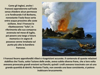 I Francesi fecero approfonditi rilievi e ricognizioni accurate. Il contenuto di queste relazioni
stabiliva che l'isola, sotto l'azione delle onde, aveva subito diverse frane, che a loro volta
avevano provocato grandi erosioni sui fianchi; quindi i crolli avevano trascinato con sé una
grande quantità di detriti. Pertanto l'isola, non avendo una base consistente, si poteva
inabissare bruscamente.
Come gli Inglesi, anche i
Francesi approdarono sull'isola
senza chiedere alcun permesso
a re Ferdinando II di Borbone,
nonostante l'isola fosse sorta
entro acque prossime alle coste
siciliane. Anzi i Francesi la
ribattezzarono "Iulia“, in
riferimento alla sua comparsa
avvenuta nel mese di luglio,
poi posero una targa a futura
memoria e in segno di
possesso venne innalzata sul
punto più alto la bandiera
francese.
 