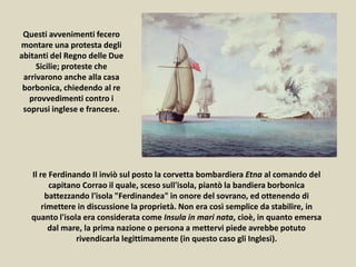 Il re Ferdinando II inviò sul posto la corvetta bombardiera Etna al comando del
capitano Corrao il quale, sceso sull'isola, piantò la bandiera borbonica
battezzando l'isola "Ferdinandea" in onore del sovrano, ed ottenendo di
rimettere in discussione la proprietà. Non era così semplice da stabilire, in
quanto l'isola era considerata come Insula in mari nata, cioè, in quanto emersa
dal mare, la prima nazione o persona a mettervi piede avrebbe potuto
rivendicarla legittimamente (in questo caso gli Inglesi).
Questi avvenimenti fecero
montare una protesta degli
abitanti del Regno delle Due
Sicilie; proteste che
arrivarono anche alla casa
borbonica, chiedendo al re
provvedimenti contro i
soprusi inglese e francese.
 