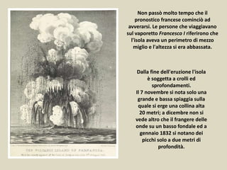 Non passò molto tempo che il
pronostico francese cominciò ad
avverarsi. Le persone che viaggiavano
sul vaporetto Francesco I riferirono che
l'isola aveva un perimetro di mezzo
miglio e l'altezza si era abbassata.
Dalla fine dell'eruzione l'isola
è soggetta a crolli ed
sprofondamenti.
Il 7 novembre si nota solo una
grande e bassa spiaggia sulla
quale si erge una collina alta
20 metri; a dicembre non si
vede altro che il frangere delle
onde su un basso fondale ed a
gennaio 1832 si notano dei
picchi solo a due metri di
profondità.
 