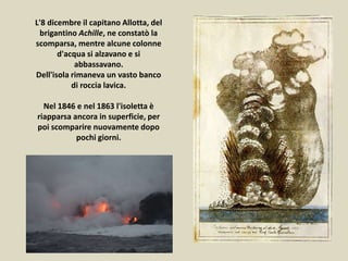 L'8 dicembre il capitano Allotta, del
brigantino Achille, ne constatò la
scomparsa, mentre alcune colonne
d'acqua si alzavano e si
abbassavano.
Dell'isola rimaneva un vasto banco
di roccia lavica.
Nel 1846 e nel 1863 l'isoletta è
riapparsa ancora in superficie, per
poi scomparire nuovamente dopo
pochi giorni.
 