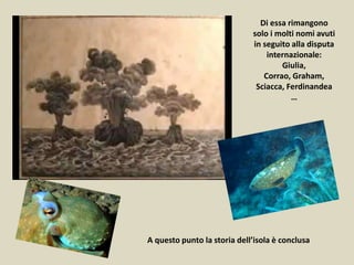 A questo punto la storia dell’isola è conclusa
Di essa rimangono
solo i molti nomi avuti
in seguito alla disputa
internazionale:
Giulia,
Corrao, Graham,
Sciacca, Ferdinandea
…
 