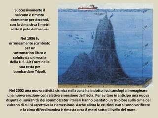 Nel 2002 una nuova attività sismica nella zona ha indotto i vulcanologi a immaginare
una nuova eruzione con relativa emersione dell’isola. Per evitare in anticipo una nuova
disputa di sovranità, dei sommozzatori italiani hanno piantato un tricolore sulla cima del
vulcano di cui si aspettava la riemersione. Anche allora le eruzioni non si sono verificate
e la cima di Ferdinandea è rimasta circa 8 metri sotto il livello del mare.
Successivamente il
vulcano è rimasto
dormiente per decenni,
con la cima circa 8 metri
sotto il pelo dell'acqua.
Nel 1986 fu
erroneamente scambiato
per un
sottomarino libico e
colpito da un missile
della U.S. Air Force nella
sua rotta per
bombardare Tripoli.
 
