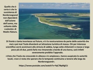 Quello che è
certo è che la
sussistenza di
Norderoogsand
non dipenderà
dall'azione
dell'uomo, ma
soltanto dalla
«volontà» di
Madre Natura.
https://www.youtube.com/watch?v=YqC78qhfgCU
«Visto che l'isola sta crescendo in altezza e in ampiezza», hanno auspicato le autorità
locali, «non ci resta che sperare che le tempeste continuino a tenersi alla larga da
Norderoogsand».
Di fronte a tanta incertezza sul futuro, vi è la rassicurazione da parte delle autorità che
mai e poi mai l'isola diventerà un'attrazione turistica di massa. Chi per interesse
scientifico vorrà avvicinarsi alla striscia di sabbia, lunga sette chilometri e mezzo e larga
poco più di due, potrà farlo ma rimanendo a bordo di una barca, sarà infatti
severamente proibito l'approdo.
 