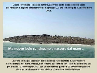 L'isola Terremoto ( in arabo Zalzala Jazeera) è sorta a ridosso delle coste
del Pakistan in seguito al terremoto di magnitudo 7.7 che lo ha colpito il 24 settembre
2013.
Ma nuove isole continuano a nascere dal mare …
Le prime immagini satellitari dell'isola sono state scattate il 26 settembre.
L'isola si trova nel mare Arabico, non lontana dal confine con l'Iran; ha una forma un
po' ellittica - 176 metri per 160 - con una superficie quindi di 23.000 metri quadrati
circa, ed un'altezza massima di circa 20 metri sul livello del mare.
 