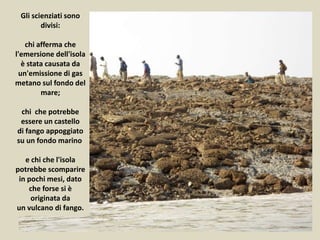 Gli scienziati sono
divisi:
chi afferma che
l'emersione dell'isola
è stata causata da
un'emissione di gas
metano sul fondo del
mare;
chi che potrebbe
essere un castello
di fango appoggiato
su un fondo marino
e chi che l'isola
potrebbe scomparire
in pochi mesi, dato
che forse si è
originata da
un vulcano di fango.
 