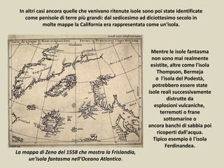 In altri casi ancora quelle che venivano ritenute isole sono poi state identificate
come penisole di terre più grandi: dal sedicesimo ad diciottesimo secolo in
molte mappe la California era rappresentata come un'isola.
Mentre le isole fantasma
non sono mai realmente
esistite, altre come l'isola
Thompson, Bermeja
o l'isola del Podestà,
potrebbero essere state
isole reali successivamente
distrutte da
esplosioni vulcaniche,
terremoti o frane
sottomarine o
ancora banchi di sabbia poi
ricoperti dall'acqua.
Tipico esempio è l'isola
Ferdinandea.
La mappa di Zeno del 1558 che mostra la Frislandia,
un'isola fantasma nell‘Oceano Atlantico.
 