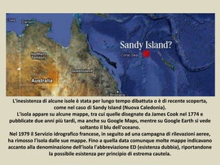 L'inesistenza di alcune isole è stata per lungo tempo dibattuta o è di recente scoperta,
come nel caso di Sandy Island (Nuova Caledonia).
L'isola appare su alcune mappe, tra cui quelle disegnate da James Cook nel 1774 e
pubblicate due anni più tardi, ma anche su Google Maps, mentre su Google Earth si vede
soltanto il blu dell'oceano.
Nel 1979 il Servizio idrografico francese, in seguito ad una campagna di rilevazioni aeree,
ha rimosso l'isola dalle sue mappe. Fino a quella data comunque molte mappe indicavano
accanto alla denominazione dell'isola l'abbreviazione ED (esistenza dubbia), riportandone
la possibile esistenza per principio di estrema cautela.
 
