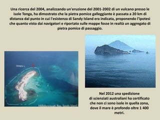 Una ricerca del 2004, analizzando un'eruzione del 2001-2002 di un vulcano presso le
isole Tonga, ha dimostrato che la pietra pomice galleggiante è passata a 20 km di
distanza dal punto in cui l'esistenza di Sandy Island era indicata, proponendo l'ipotesi
che quanto visto dai navigatori e riportato sulle mappe fosse in realtà un aggregato di
pietra pomice di passaggio.
Nel 2012 una spedizione
di scienziati australiani ha certificato
che non ci sono isole in quella zona,
dove il mare è profondo oltre 1 400
metri.
 