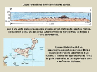 L'isola Ferdinandea è invece veramente esistita.
Oggi è una vasta piattaforma rocciosa situata a circa 6 metri dalla superficie marina,
nel Canale di Sicilia, una zona dove vulcani simili sono molto diffusi, tra Sciacca e
l'isola di Pantelleria.
Essa costituisce i resti di un
apparato vulcanico che emerse nel 1831, a
seguito dell'eruzione sottomarina di un
vulcano, si innalzò dall'acqua formando l'isola,
la quale crebbe fino ad una superficie di circa
4 km² e 65 m di altezza.
 