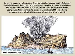 Essendo composta prevalentemente da tefrite, materiale roccioso eruttivo facilmente
erodibile dall'azione delle onde, l'isola Ferdinandea non ebbe vita lunga. A conclusione
dell'episodio eruttivo si verificò un rapido smantellamento erosivo dell'isola che
scomparve definitivamente sotto le onde nel gennaio del 1832, ponendo fine
temporaneamente alle dispute internazionali sorte circa la sua sovranità.
primo disegno dell'isola
 