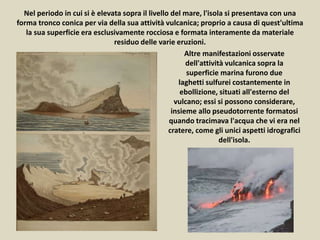 Nel periodo in cui si è elevata sopra il livello del mare, l'isola si presentava con una
forma tronco conica per via della sua attività vulcanica; proprio a causa di quest'ultima
la sua superficie era esclusivamente rocciosa e formata interamente da materiale
residuo delle varie eruzioni.
Altre manifestazioni osservate
dell'attività vulcanica sopra la
superficie marina furono due
laghetti sulfurei costantemente in
ebollizione, situati all'esterno del
vulcano; essi si possono considerare,
insieme allo pseudotorrente formatosi
quando tracimava l'acqua che vi era nel
cratere, come gli unici aspetti idrografici
dell'isola.
 
