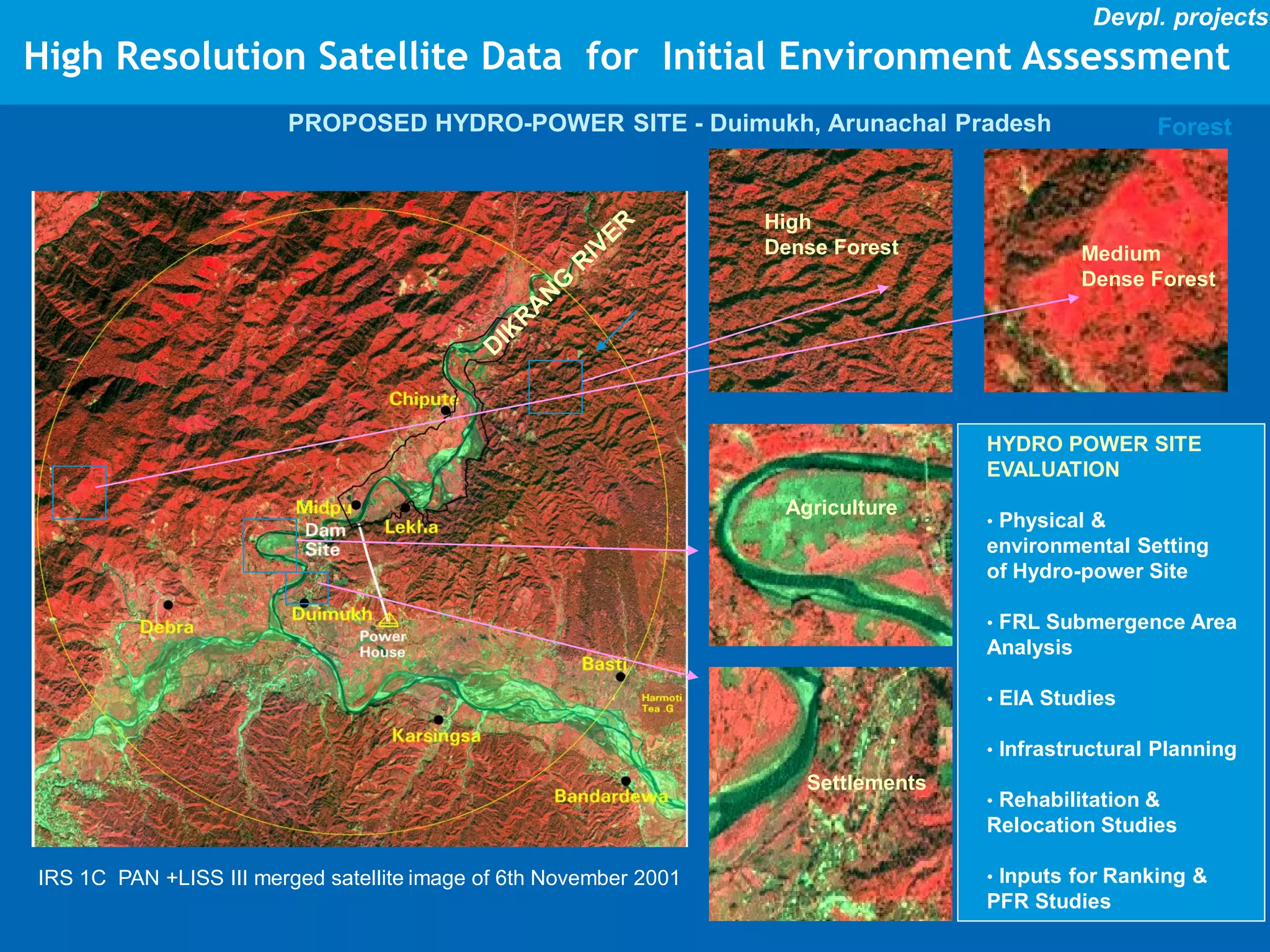 Devpl. projects
High Resolution Satellite Data for Initial Environment Assessment
                        PROPOSED HYDRO-POWER SITE - Duimukh, Arunachal Pradesh                       Forest


                                                                   High
                                                                   Dense Forest                Medium
                                                                                               Dense Forest




                                                                                    HYDRO POWER SITE
                                                                                    EVALUATION
                                                                    Agriculture
                                                                                    • Physical &
                                                                                    environmental Setting
                                                                                    of Hydro-power Site

                                                                                    • FRL Submergence Area
                                                                                    Analysis

                                                                                    • EIA Studies

                                                                                    • Infrastructural Planning
                                                                      Settlements
                                                                                    • Rehabilitation &
                                                                                    Relocation Studies

IRS 1C PAN +LISS III merged satellite image of 6th November 2001                    • Inputs for Ranking &
                                                                                    PFR Studies
 