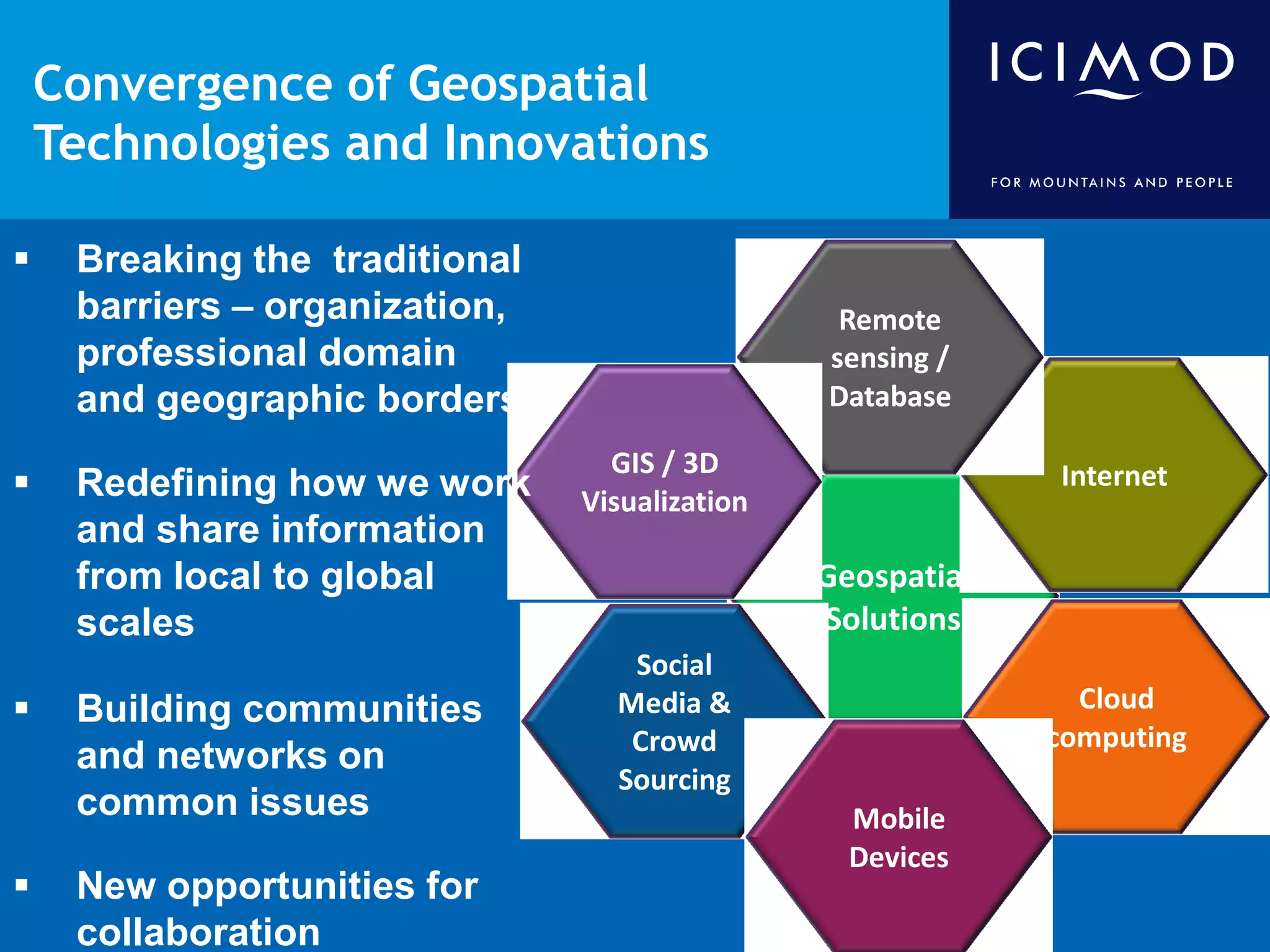 Convergence of Geospatial
    Technologies and Innovations

    Breaking the traditional
     barriers – organization,                    Remote
     professional domain                        sensing /
     and geographic borders                     Database

                                  GIS / 3D
    Redefining how we work     Visualization
                                                             Internet
     and share information
     from local to global                       Geospatial
     scales                                     Solutions
                                   Social
    Building communities         Media &                      Cloud
                                   Crowd                     computing
     and networks on
                                  Sourcing
     common issues                                Mobile
                                                  Devices
    New opportunities for
     collaboration
 