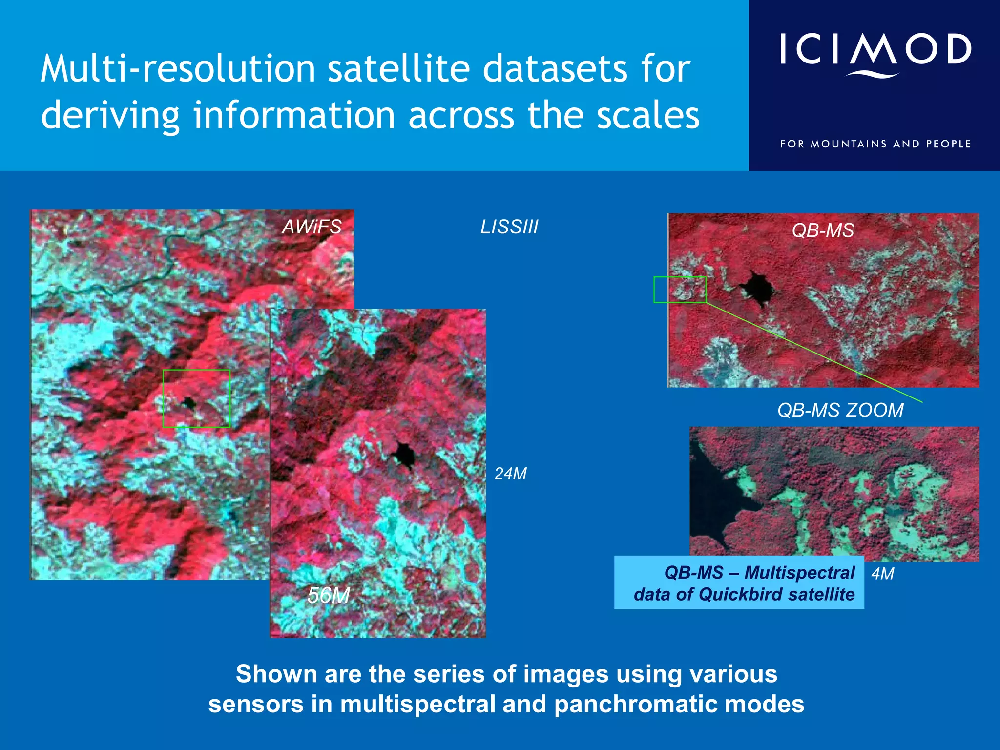 Multi-resolution satellite datasets for
deriving information across the scales

              AWiFS           LISSIII                     QB-MS




                                                        QB-MS ZOOM


                               24M




                                             QB-MS – Multispectral 4M
                56M                       data of Quickbird satellite



           Shown are the series of images using various
         sensors in multispectral and panchromatic modes
 