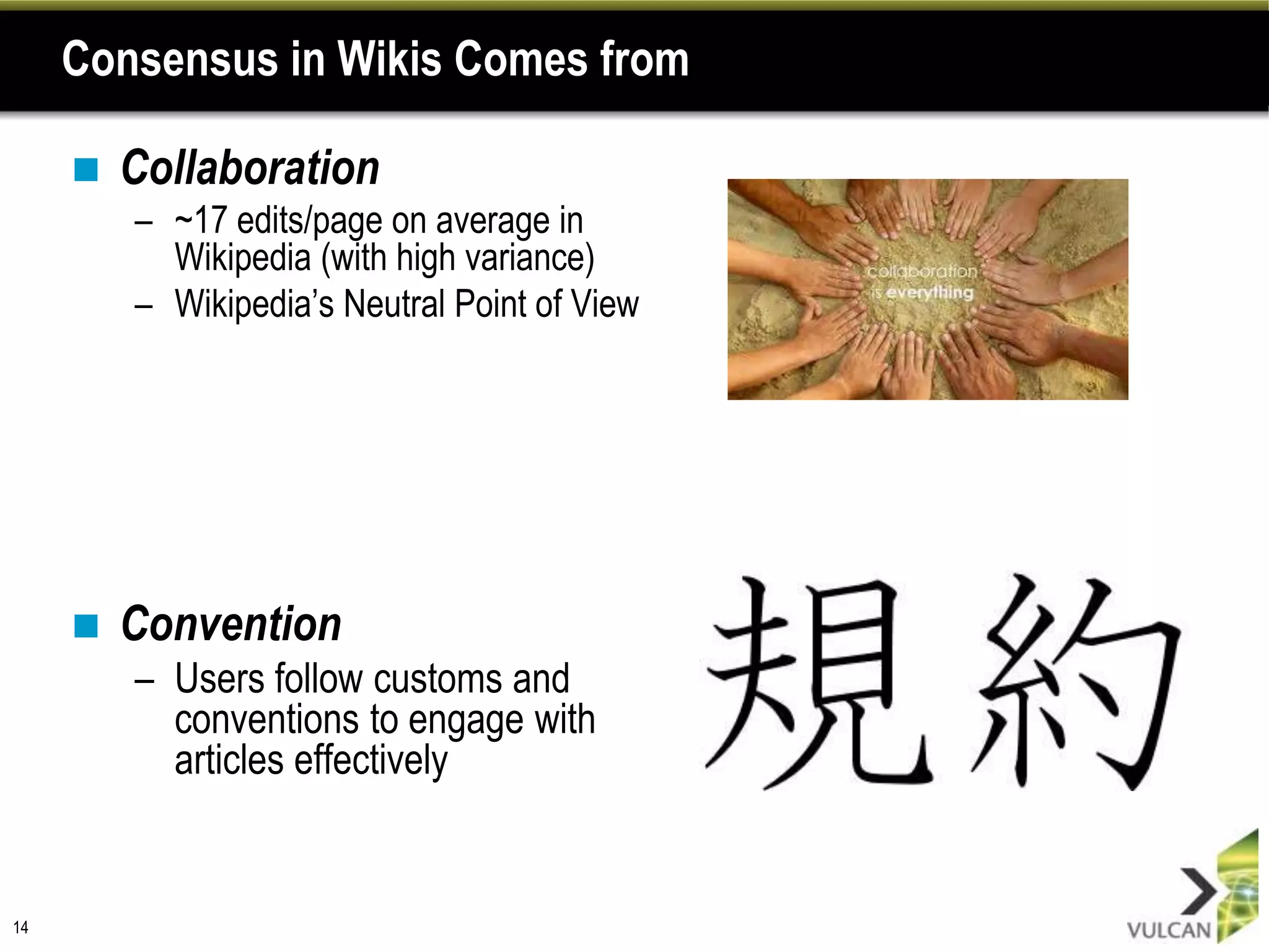 Consensus in Wikis Comes from

        Collaboration
         – ~17 edits/page on average in
           Wikipedia (with high variance)
         – Wikipedia’s Neutral Point of View




        Convention
         – Users follow customs and
           conventions to engage with
           articles effectively


14
 