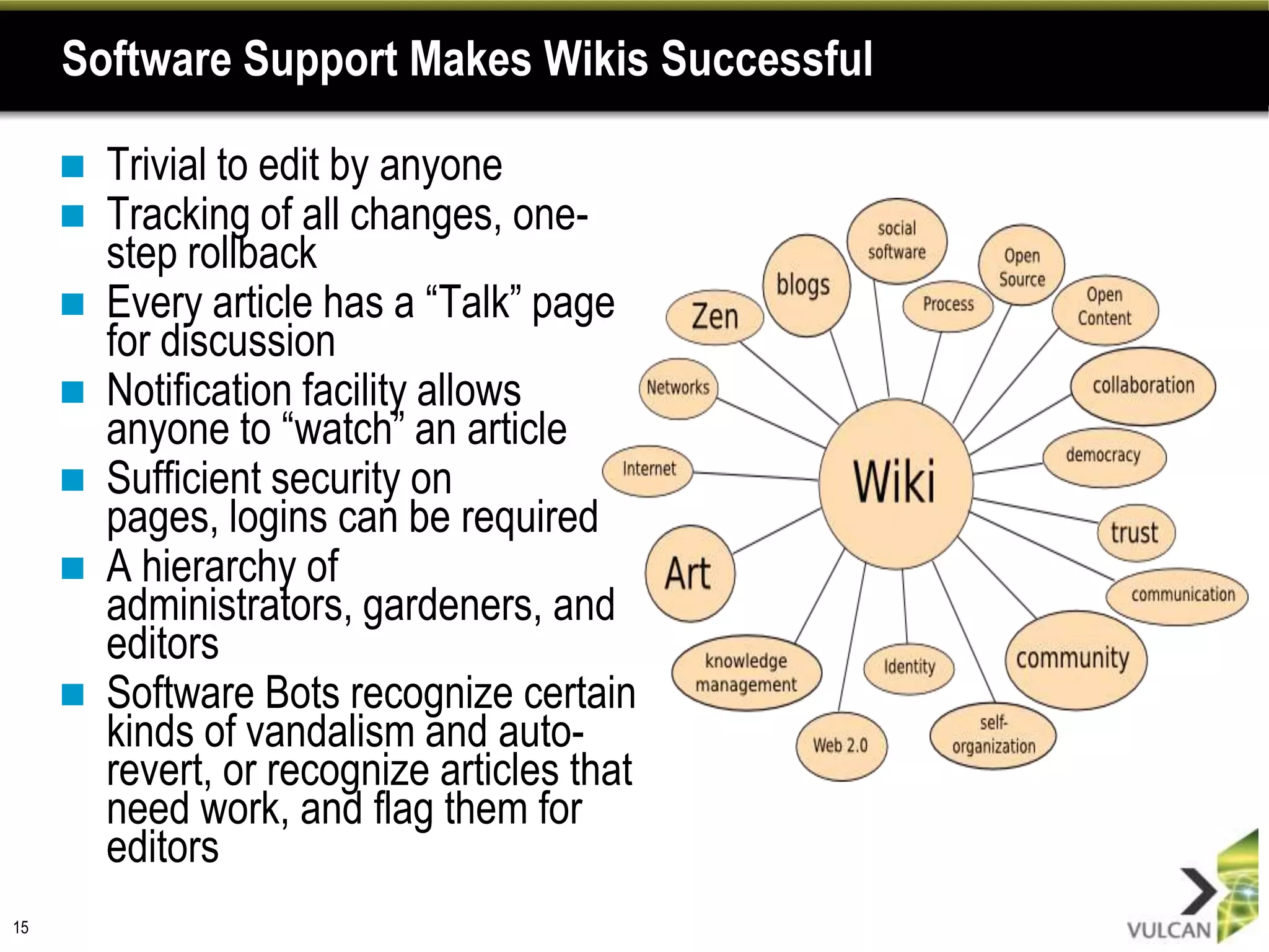 Software Support Makes Wikis Successful

        Trivial to edit by anyone
        Tracking of all changes, one-
         step rollback
        Every article has a “Talk” page
         for discussion
        Notification facility allows
         anyone to “watch” an article
        Sufficient security on
         pages, logins can be required
        A hierarchy of
         administrators, gardeners, and
         editors
        Software Bots recognize certain
         kinds of vandalism and auto-
         revert, or recognize articles that
         need work, and flag them for
         editors
15
 