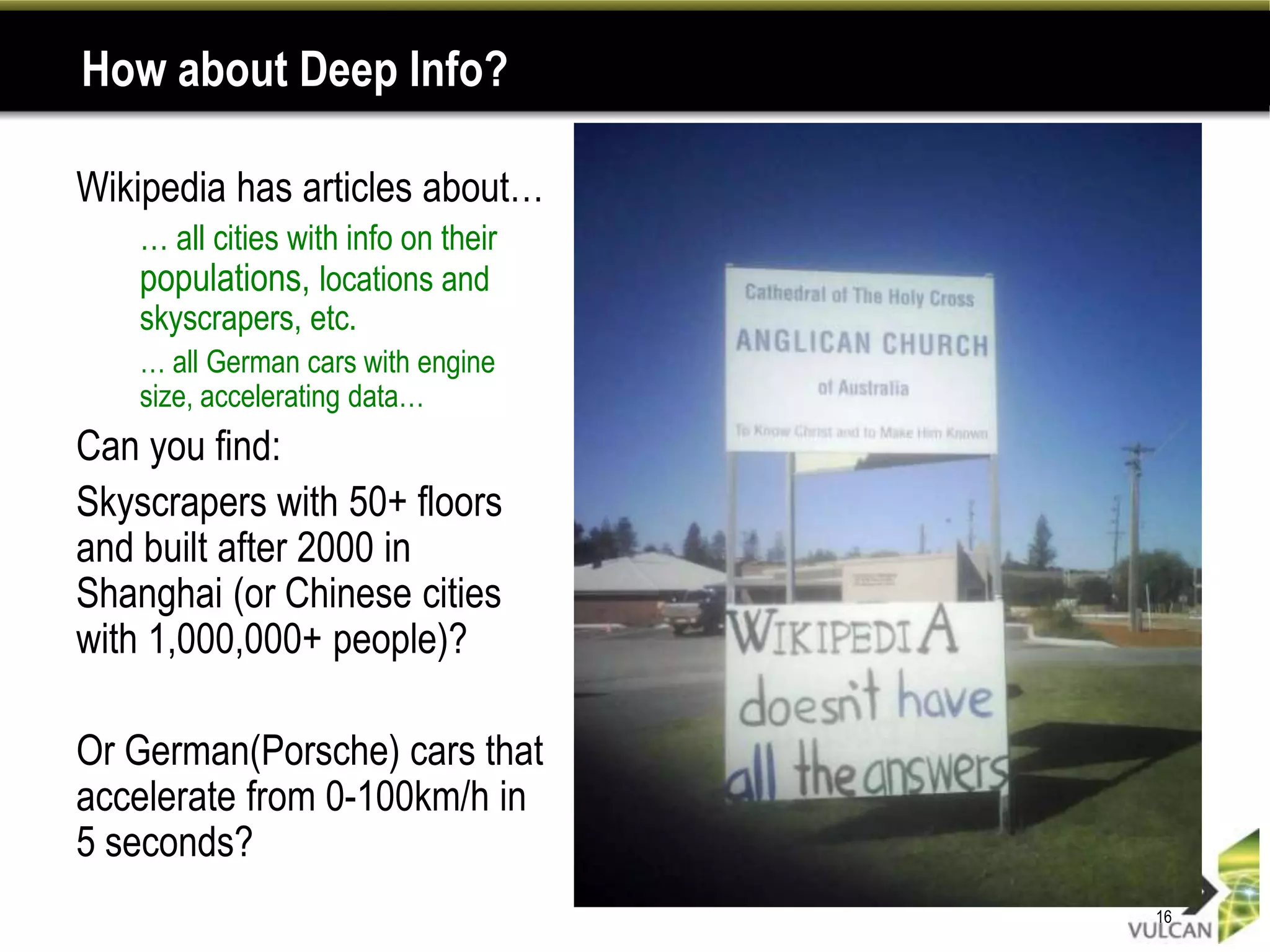 How about Deep Info?

Wikipedia has articles about…
•   … all cities with info on their
    populations, locations and
    skyscrapers, etc.
    … all German cars with engine
    size, accelerating data…
Can you find:
Skyscrapers with 50+ floors
and built after 2000 in
Shanghai (or Chinese cities
with 1,000,000+ people)?

Or German(Porsche) cars that
accelerate from 0-100km/h in
5 seconds?
                                      16
 