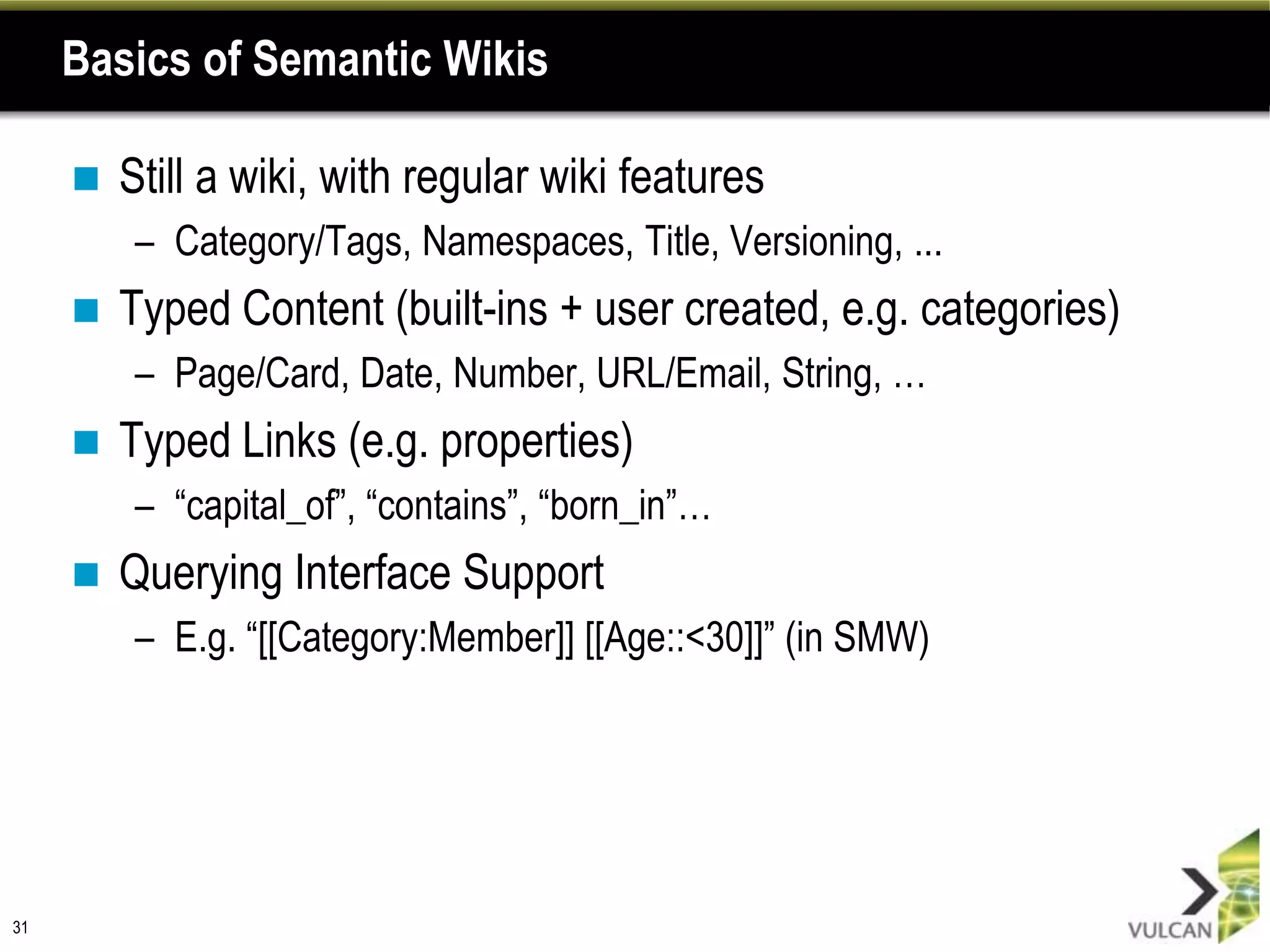 Basics of Semantic Wikis

        Still a wiki, with regular wiki features
         – Category/Tags, Namespaces, Title, Versioning, ...
        Typed Content (built-ins + user created, e.g. categories)
         – Page/Card, Date, Number, URL/Email, String, …
        Typed Links (e.g. properties)
         – “capital_of”, “contains”, “born_in”…
        Querying Interface Support
         – E.g. “[[Category:Member]] [[Age::<30]]” (in SMW)




31
 