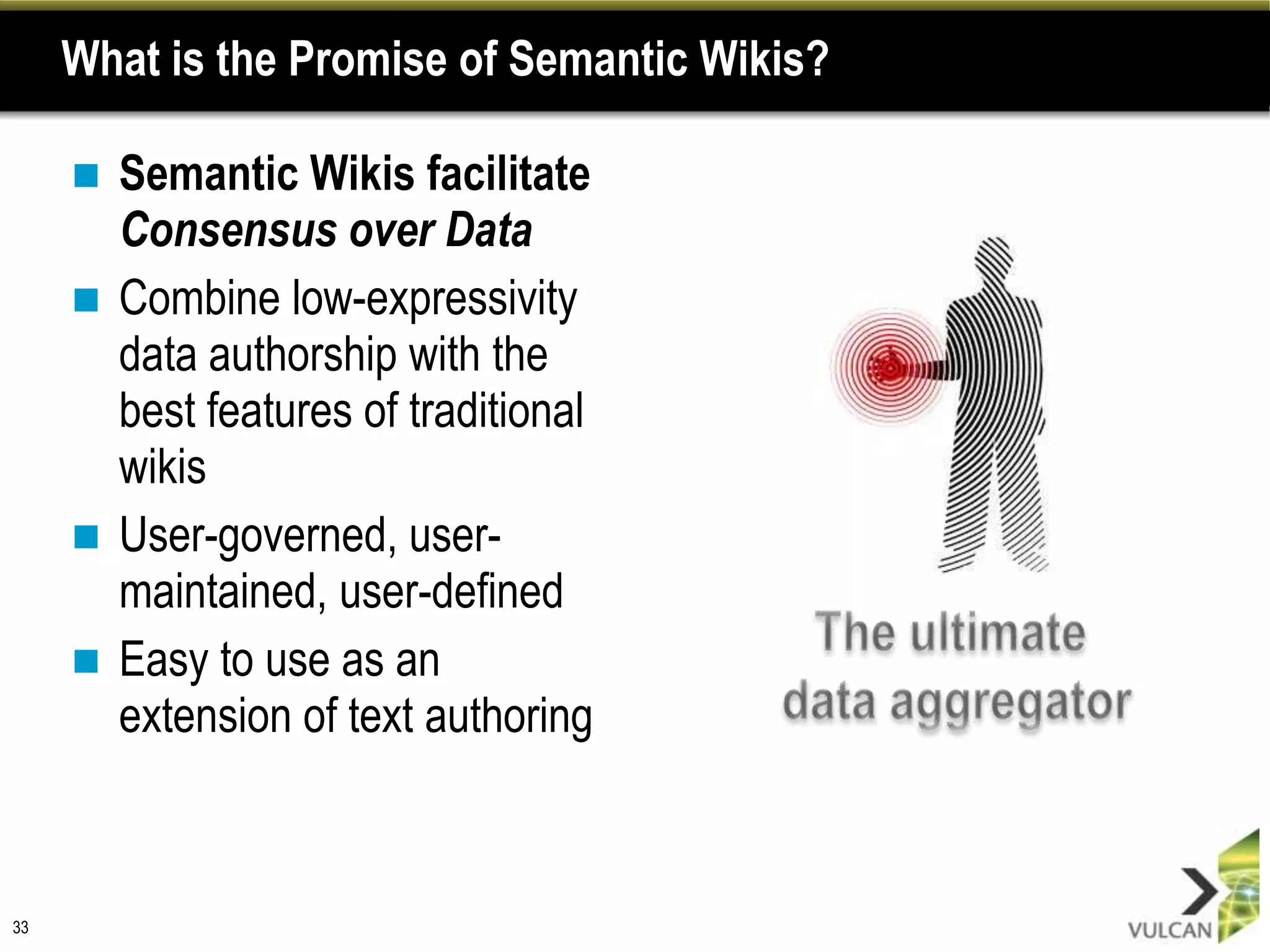 What is the Promise of Semantic Wikis?

      Semantic Wikis facilitate
       Consensus over Data
      Combine low-expressivity
       data authorship with the
       best features of traditional
       wikis
      User-governed, user-
       maintained, user-defined
      Easy to use as an
       extension of text authoring



33
 