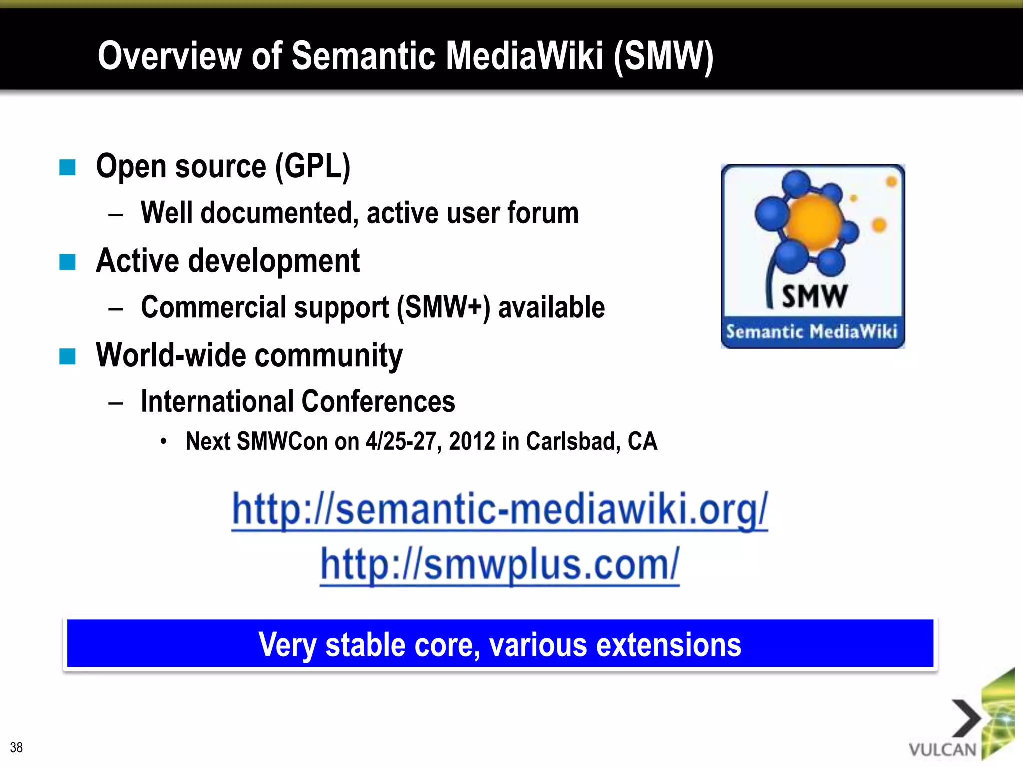 Overview of Semantic MediaWiki (SMW)

        Open source (GPL)
         – Well documented, active user forum
        Active development
         – Commercial support (SMW+) available
        World-wide community
         – International Conferences
             • Next SMWCon on 4/25-27, 2012 in Carlsbad, CA




                      Very stable core, various extensions

38
 
