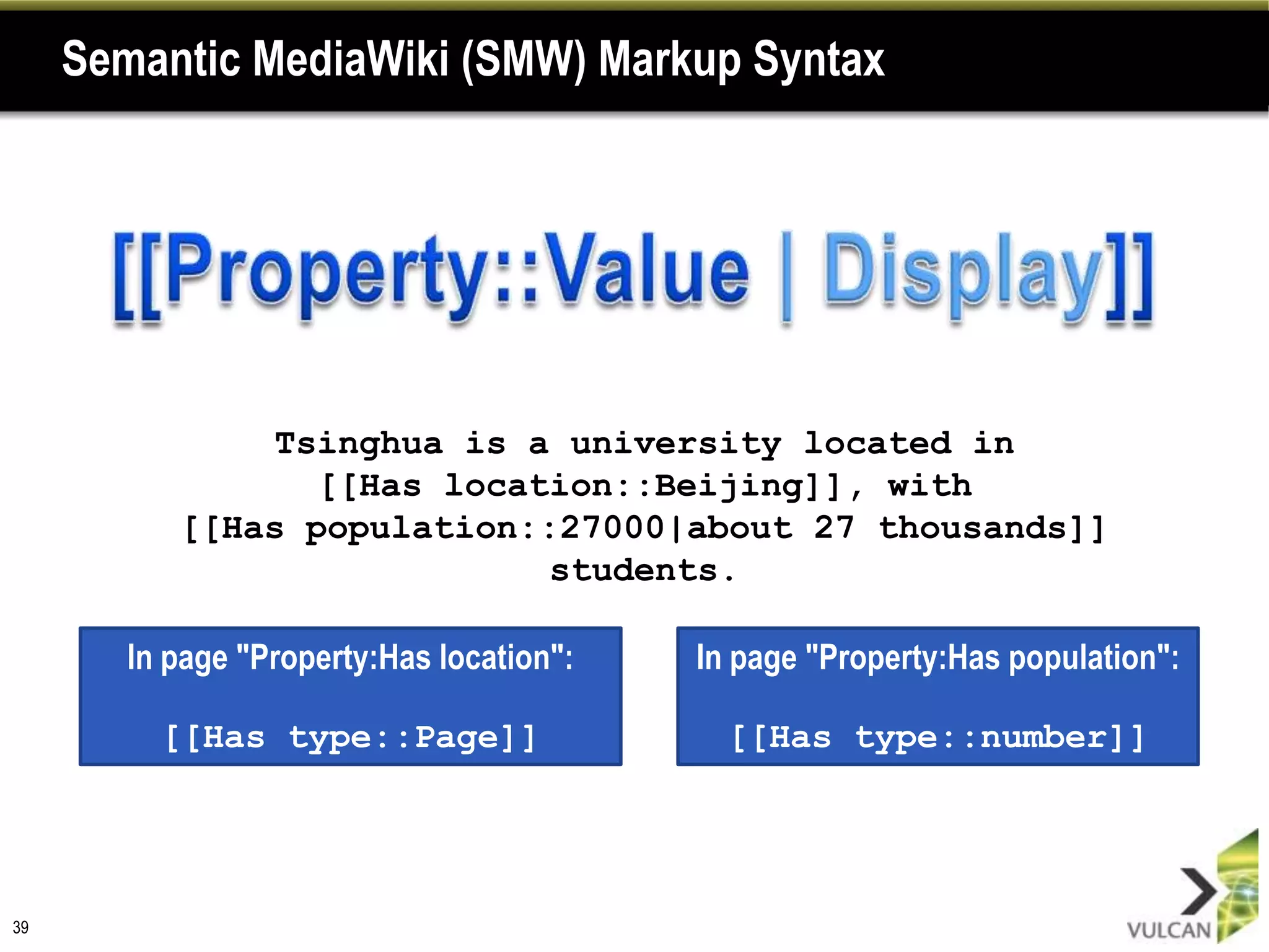 Semantic MediaWiki (SMW) Markup Syntax




               Tsinghua is a university located in
                  [[Has location::Beijing]], with
           [[Has population::27000|about 27 thousands]]
                             students.

        In page "Property:Has location":   In page "Property:Has population":

          [[Has type::Page]]                 [[Has type::number]]




39
 