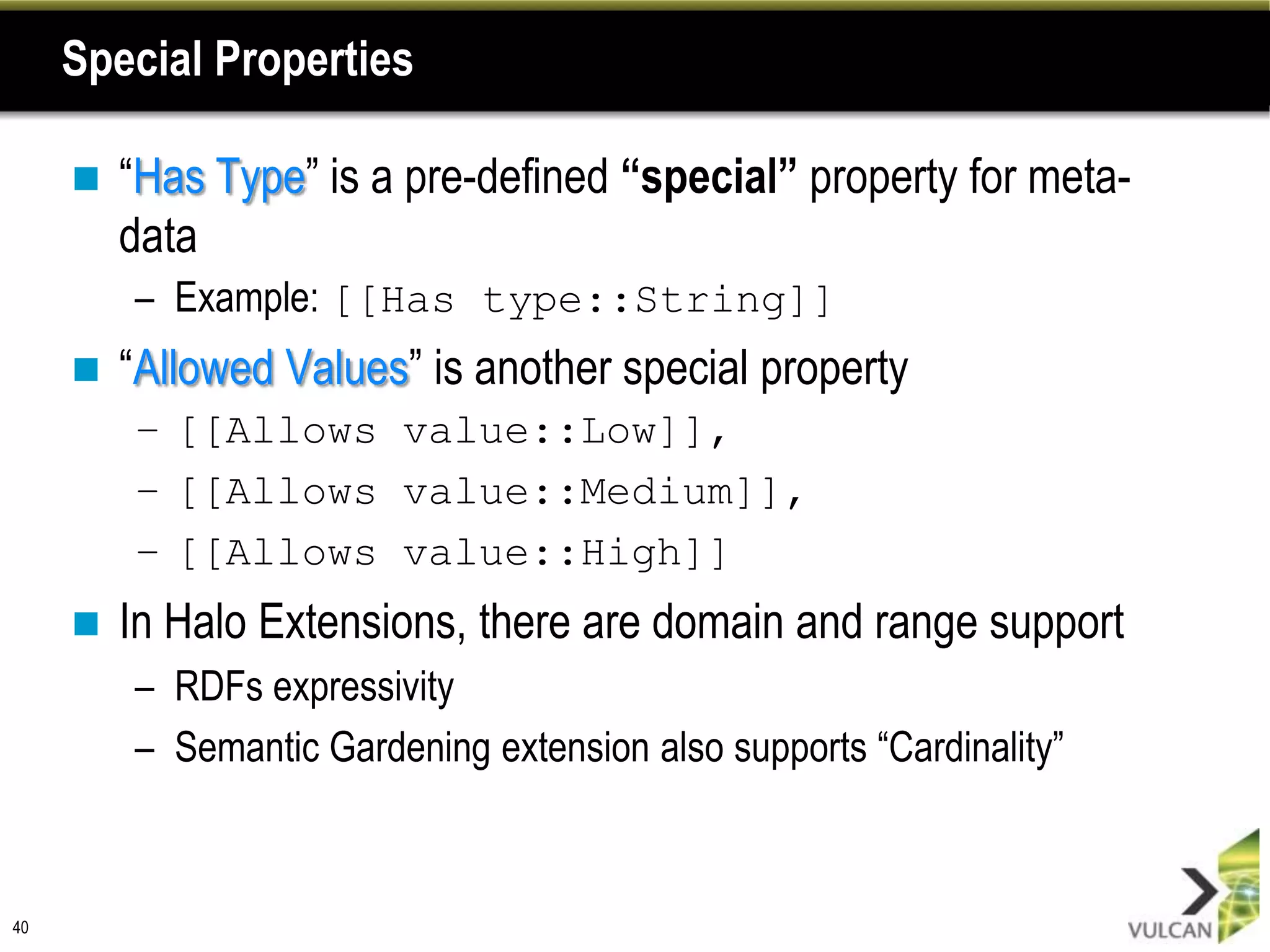 Special Properties

        “Has Type” is a pre-defined “special” property for meta-
         data
         – Example: [[Has type::String]]
        “Allowed Values” is another special property
         – [[Allows value::Low]],
         – [[Allows value::Medium]],
         – [[Allows value::High]]
        In Halo Extensions, there are domain and range support
         – RDFs expressivity
         – Semantic Gardening extension also supports “Cardinality”



40
 