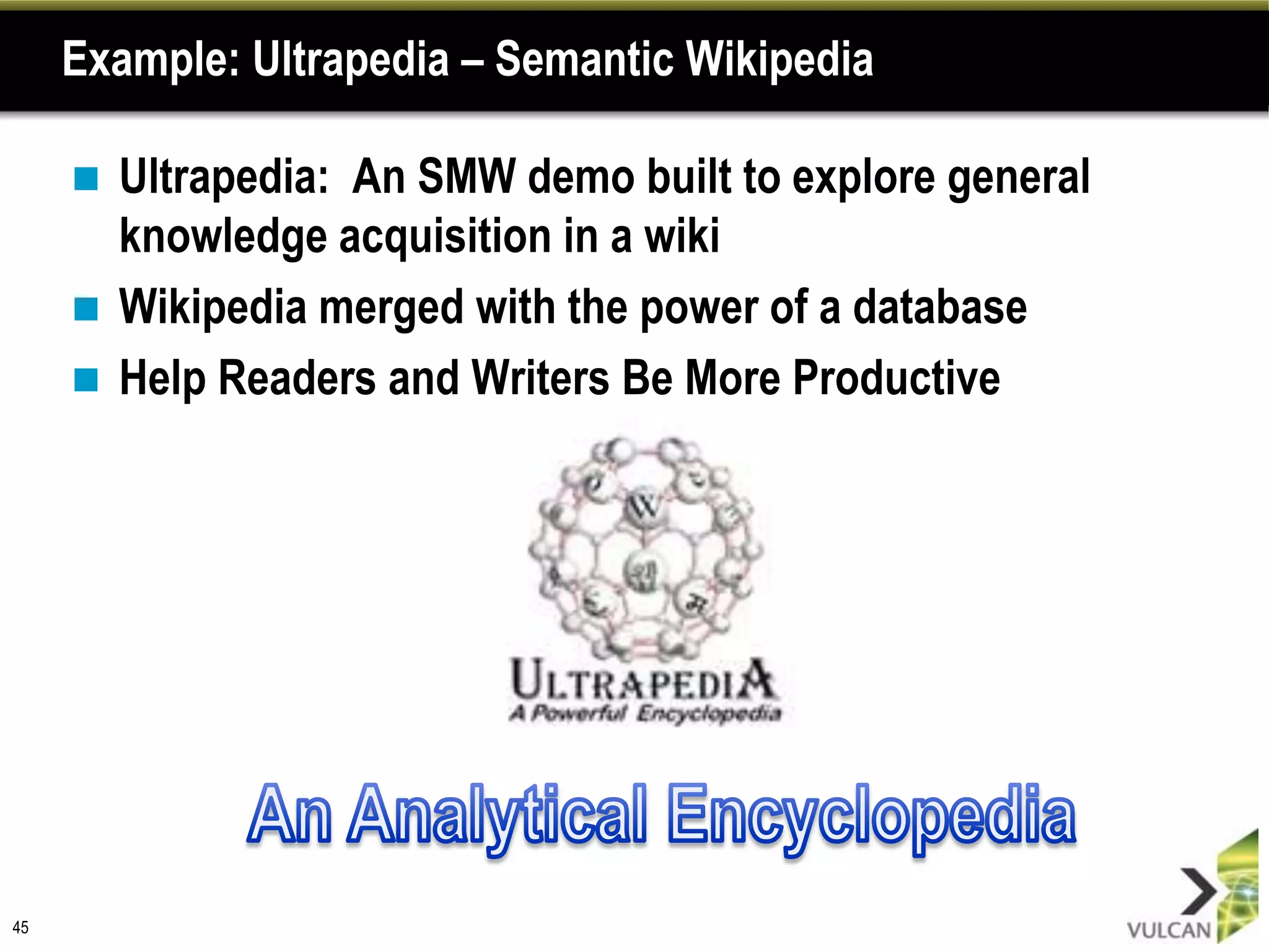 Example: Ultrapedia – Semantic Wikipedia

      Ultrapedia: An SMW demo built to explore general
       knowledge acquisition in a wiki
      Wikipedia merged with the power of a database
      Help Readers and Writers Be More Productive




45
 