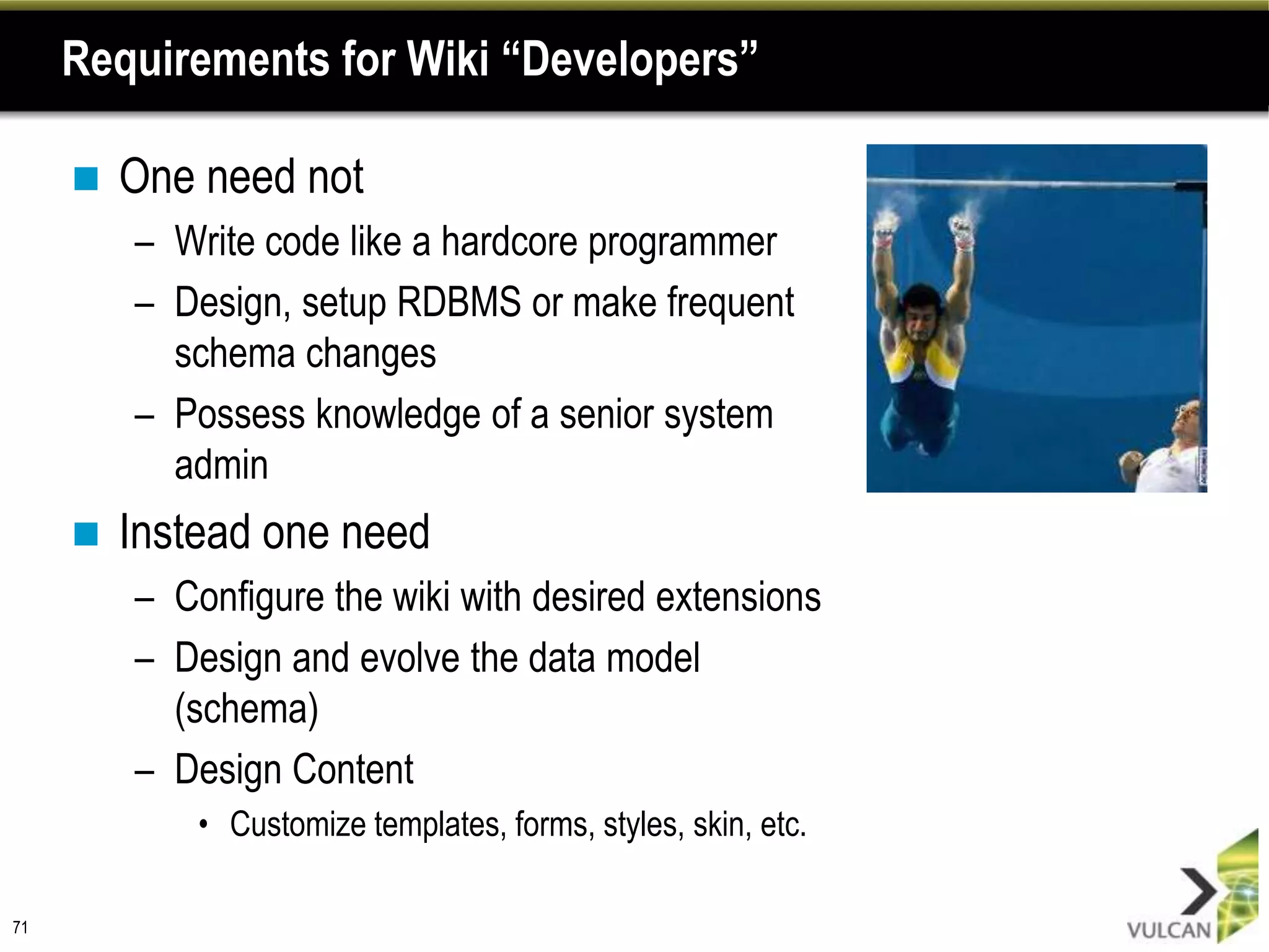 Requirements for Wiki “Developers”

        One need not
         – Write code like a hardcore programmer
         – Design, setup RDBMS or make frequent
           schema changes
         – Possess knowledge of a senior system
           admin
        Instead one need
         – Configure the wiki with desired extensions
         – Design and evolve the data model
           (schema)
         – Design Content
             • Customize templates, forms, styles, skin, etc.

71
 