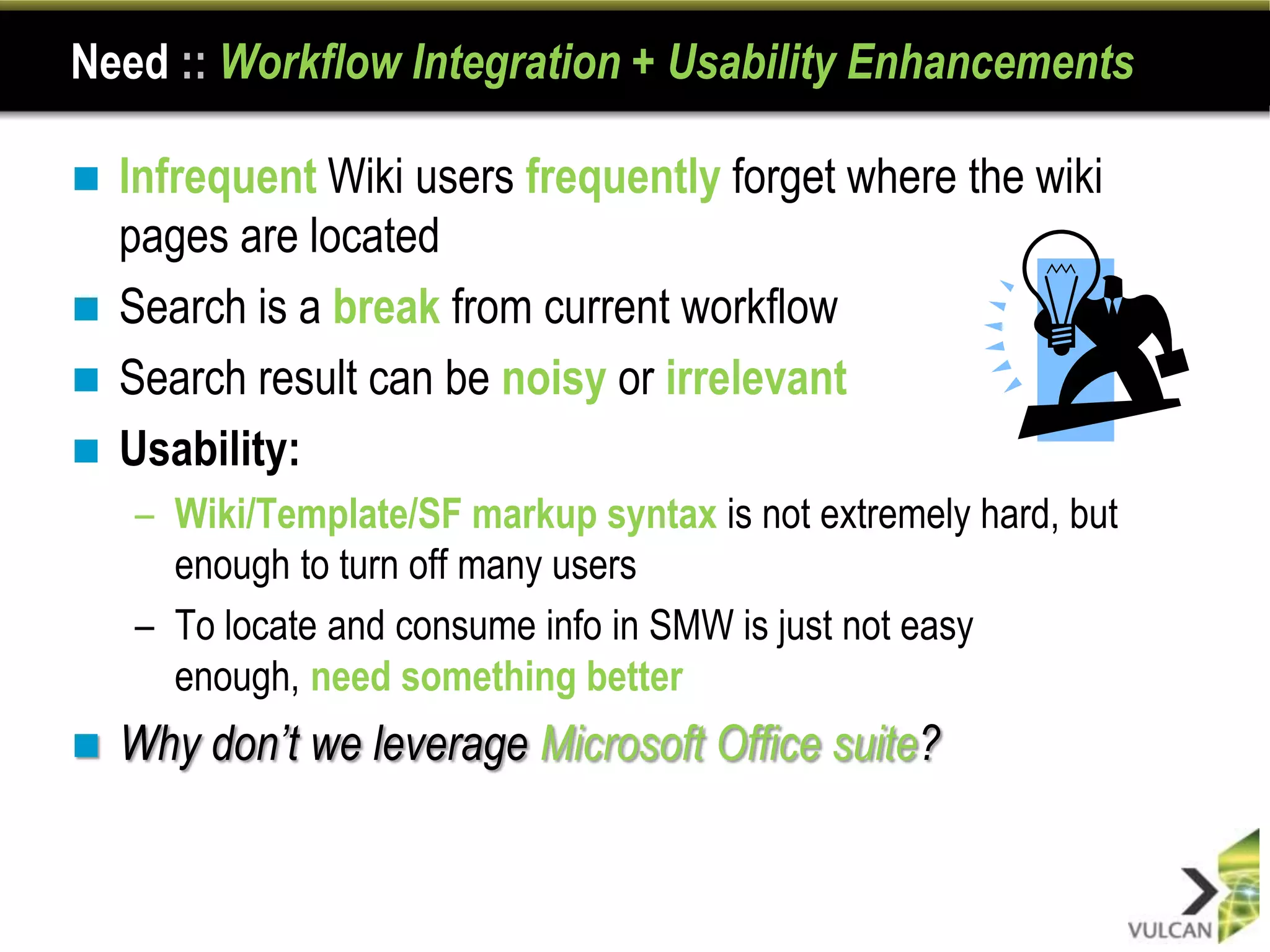 Need :: Workflow Integration + Usability Enhancements

 Infrequent Wiki users frequently forget where the wiki
  pages are located
 Search is a break from current workflow
 Search result can be noisy or irrelevant
 Usability:
    – Wiki/Template/SF markup syntax is not extremely hard, but
      enough to turn off many users
    – To locate and consume info in SMW is just not easy
      enough, need something better
   Why don’t we leverage Microsoft Office suite?
 