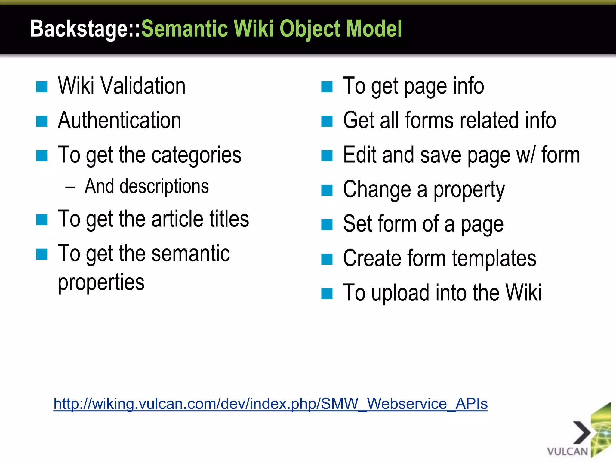 Backstage::Semantic Wiki Object Model

 Wiki Validation                         To get page info
 Authentication                          Get all forms related info
 To get the categories                   Edit and save page w/ form
     – And descriptions                   Change a property
 To get the article titles               Set form of a page
 To get the semantic                     Create form templates
  properties                              To upload into the Wiki



    http://wiking.vulcan.com/dev/index.php/SMW_Webservice_APIs
 