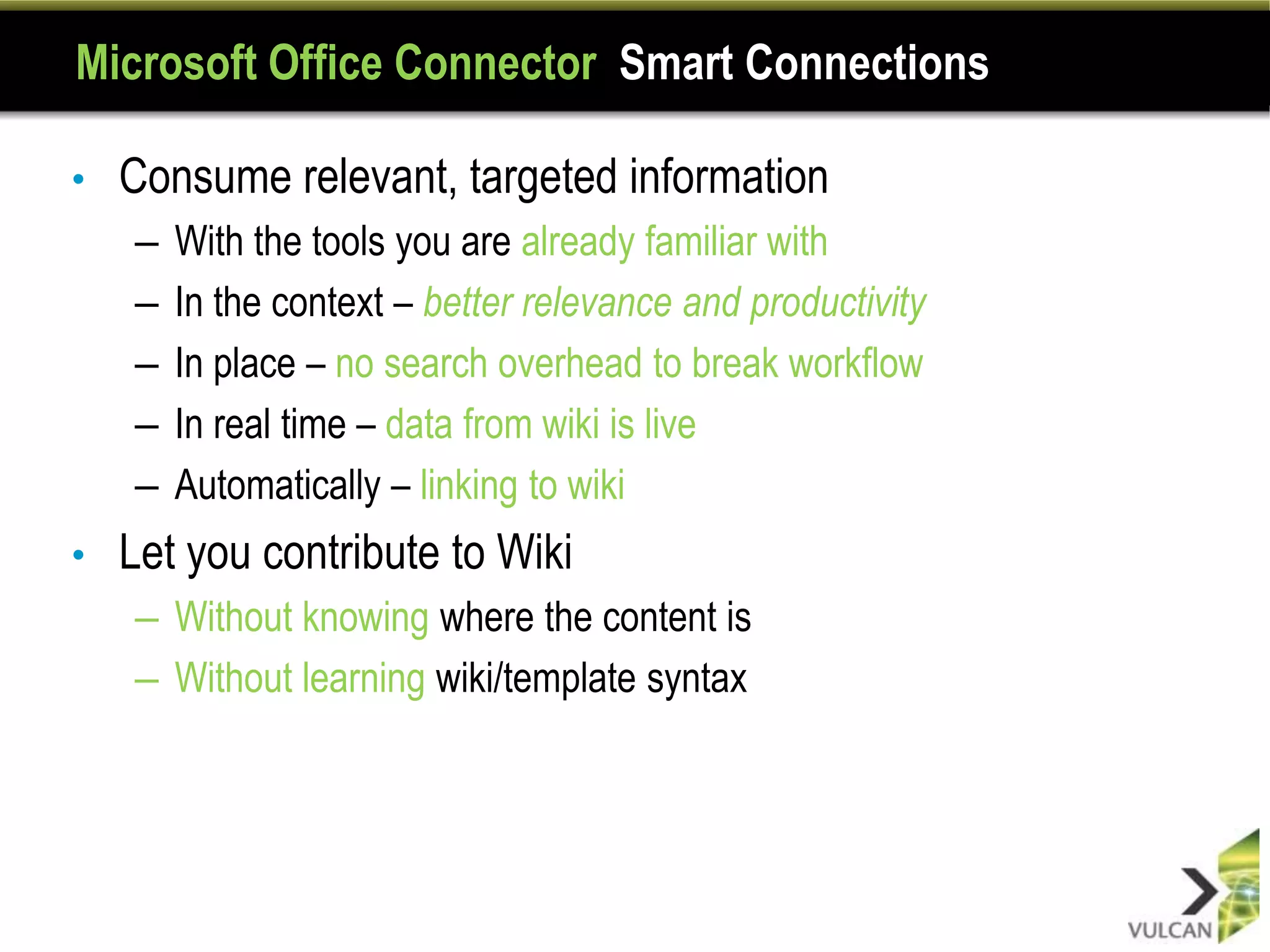 Microsoft Office Connector Smart Connections

•   Consume relevant, targeted information
    –   With the tools you are already familiar with
    –   In the context – better relevance and productivity
    –   In place – no search overhead to break workflow
    –   In real time – data from wiki is live
    –   Automatically – linking to wiki
•   Let you contribute to Wiki
    – Without knowing where the content is
    – Without learning wiki/template syntax
 