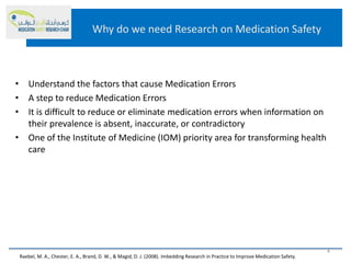 Why do we need Research on Medication Safety
• Understand the factors that cause Medication Errors
• A step to reduce Medication Errors
• It is difficult to reduce or eliminate medication errors when information on
their prevalence is absent, inaccurate, or contradictory
• One of the Institute of Medicine (IOM) priority area for transforming health
care
4
Raebel, M. A., Chester, E. A., Brand, D. W., & Magid, D. J. (2008). Imbedding Research in Practice to Improve Medication Safety.
 