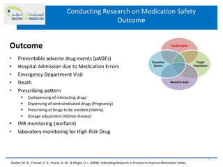 Conducting Research on Medication Safety
Outcome
• Preventable adverse drug events (pADEs)
• Hospital Admission due to Medication Errors
• Emergency Department Visit
• Death
• Prescribing pattern
 Codispensing of interacting drugs
 Dispensing of contraindicated drugs (Pregnancy)
 Prescribing of drugs to be avoided (elderly)
 Dosage adjustment (Kidney disease)
• INR monitoring (warfarin)
• laboratory monitoring for High-Risk Drug
Outcome Outcome
Target
Population
Research Area
Causative
factors
Raebel, M. A., Chester, E. A., Brand, D. W., & Magid, D. J. (2008). Imbedding Research in Practice to Improve Medication Safety.
7
 