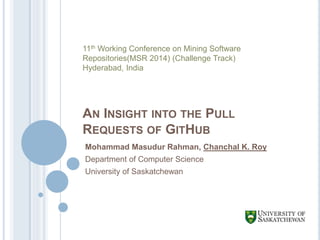 AN INSIGHT INTO THE PULL
REQUESTS OF GITHUB
Mohammad Masudur Rahman, Chanchal K. Roy
Department of Computer Science
University of Saskatchewan
11th Working Conference on Mining Software
Repositories(MSR 2014) (Challenge Track)
Hyderabad, India
 