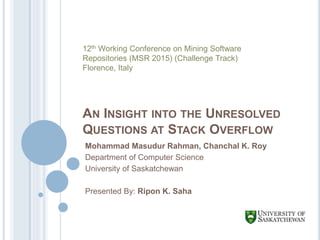 AN INSIGHT INTO THE UNRESOLVED
QUESTIONS AT STACK OVERFLOW
Mohammad Masudur Rahman, Chanchal K. Roy
Department of Computer Science
University of Saskatchewan
Presented By: Ripon K. Saha
12th Working Conference on Mining Software
Repositories (MSR 2015) (Challenge Track)
Florence, Italy
 