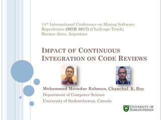 IMPACT OF CONTINUOUS
INTEGRATION ON CODE REVIEWS
Mohammad Masudur Rahman, Chanchal K. Roy
Department of Computer Science
University of Saskatchewan, Canada
14th International Conference on Mining Software
Repositories (MSR 2017) (Challenge Track)
Buenos Aires, Argentina
 