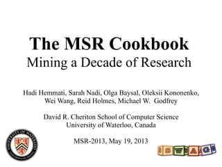 The MSR Cookbook
Mining a Decade of Research
Hadi Hemmati, Sarah Nadi, Olga Baysal, Oleksii Kononenko,
Wei Wang, Reid Holmes, Michael W. Godfrey
David R. Cheriton School of Computer Science
University of Waterloo, Canada
MSR-2013, May 19, 2013
 