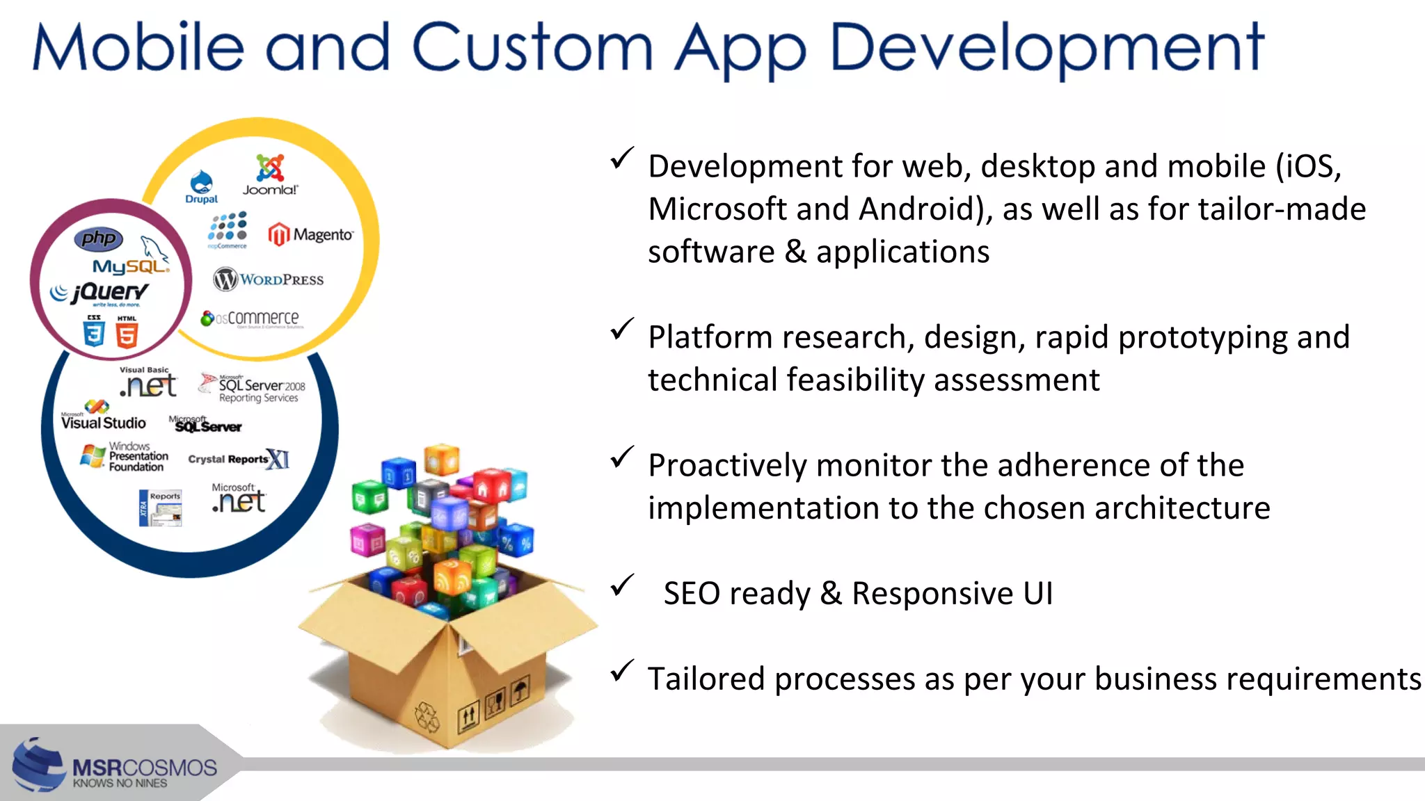  Development for web, desktop and mobile (iOS,
Microsoft and Android), as well as for tailor-made
software & applications
 Platform research, design, rapid prototyping and
technical feasibility assessment
 Proactively monitor the adherence of the
implementation to the chosen architecture
 SEO ready & Responsive UI
 Tailored processes as per your business requirements
 
