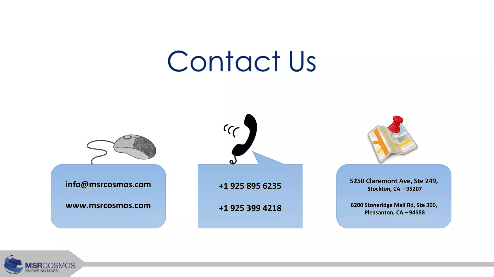 info@msrcosmos.cominfo@msrcosmos.com 5250 Claremont Ave, Ste 249,5250 Claremont Ave, Ste 249,
Stockton, CA – 95207Stockton, CA – 95207
6200 Stoneridge Mall Rd, Ste 300,6200 Stoneridge Mall Rd, Ste 300,
Pleasanton, CA – 94588Pleasanton, CA – 94588
+1 925 895 6235+1 925 895 6235
+1 925 399 4218+1 925 399 4218www.msrcosmos.com
 