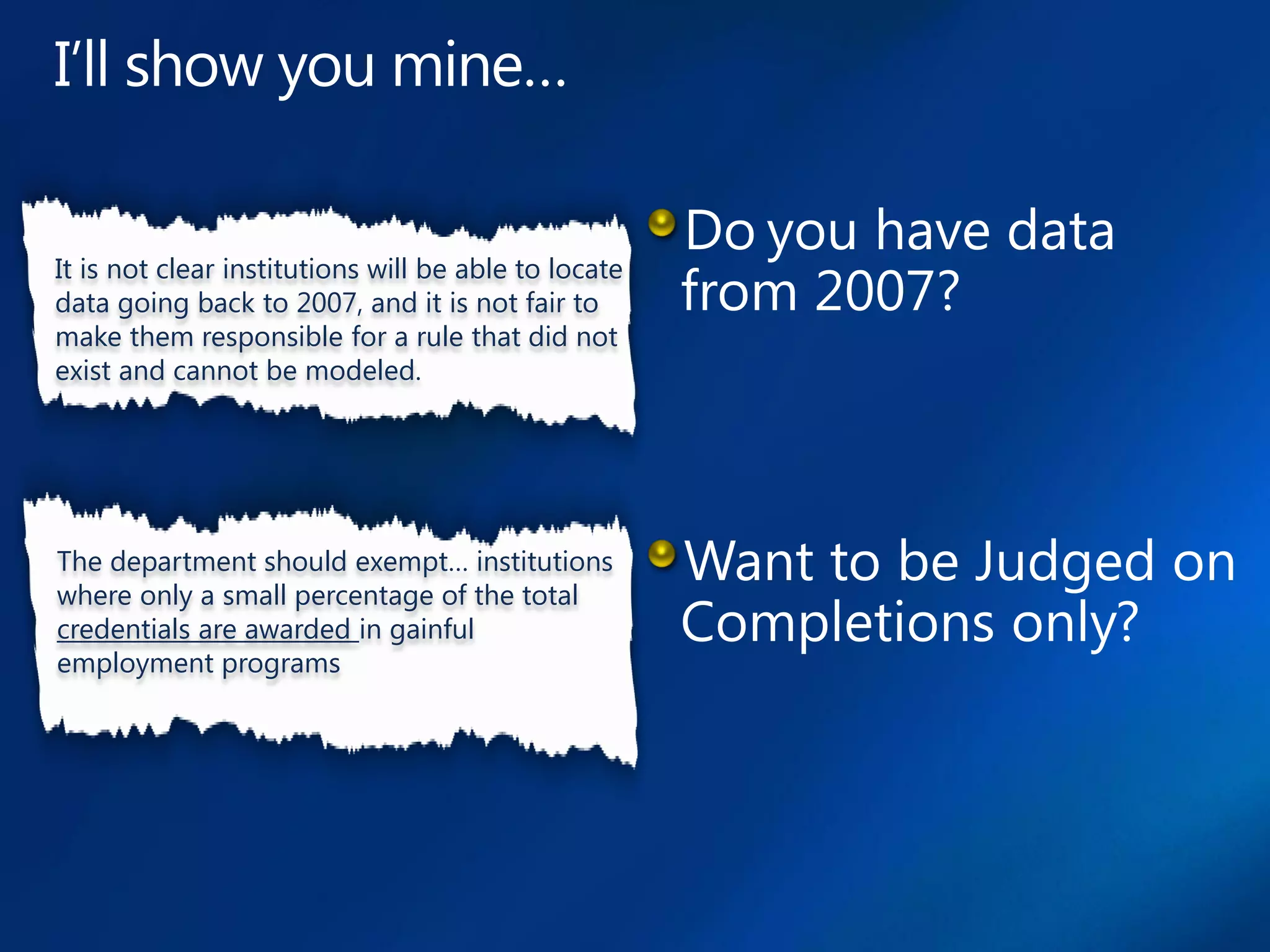 It is not clear institutions will be able to locate
data going back to 2007, and it is not fair to
make them responsible for a rule that did not
exist and cannot be modeled.




The department should exempt… institutions
where only a small percentage of the total
credentials are awarded in gainful
employment programs
 