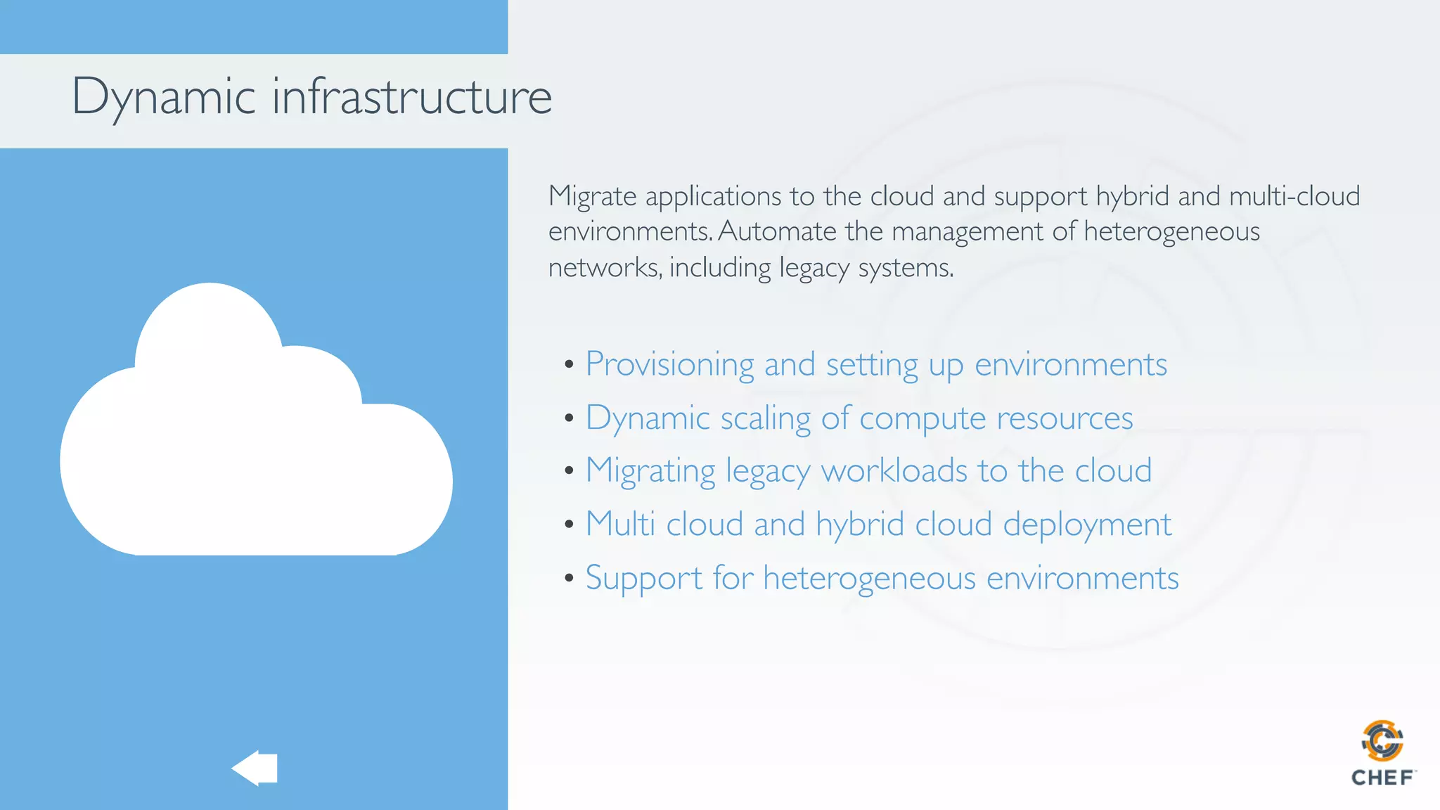 Dynamic infrastructure
Migrate applications to the cloud and support hybrid and multi-cloud
environments.Automate the management of heterogeneous
networks, including legacy systems.
•  Provisioning and setting up environments
•  Dynamic scaling of compute resources
•  Migrating legacy workloads to the cloud
•  Multi cloud and hybrid cloud deployment
•  Support for heterogeneous environments
 