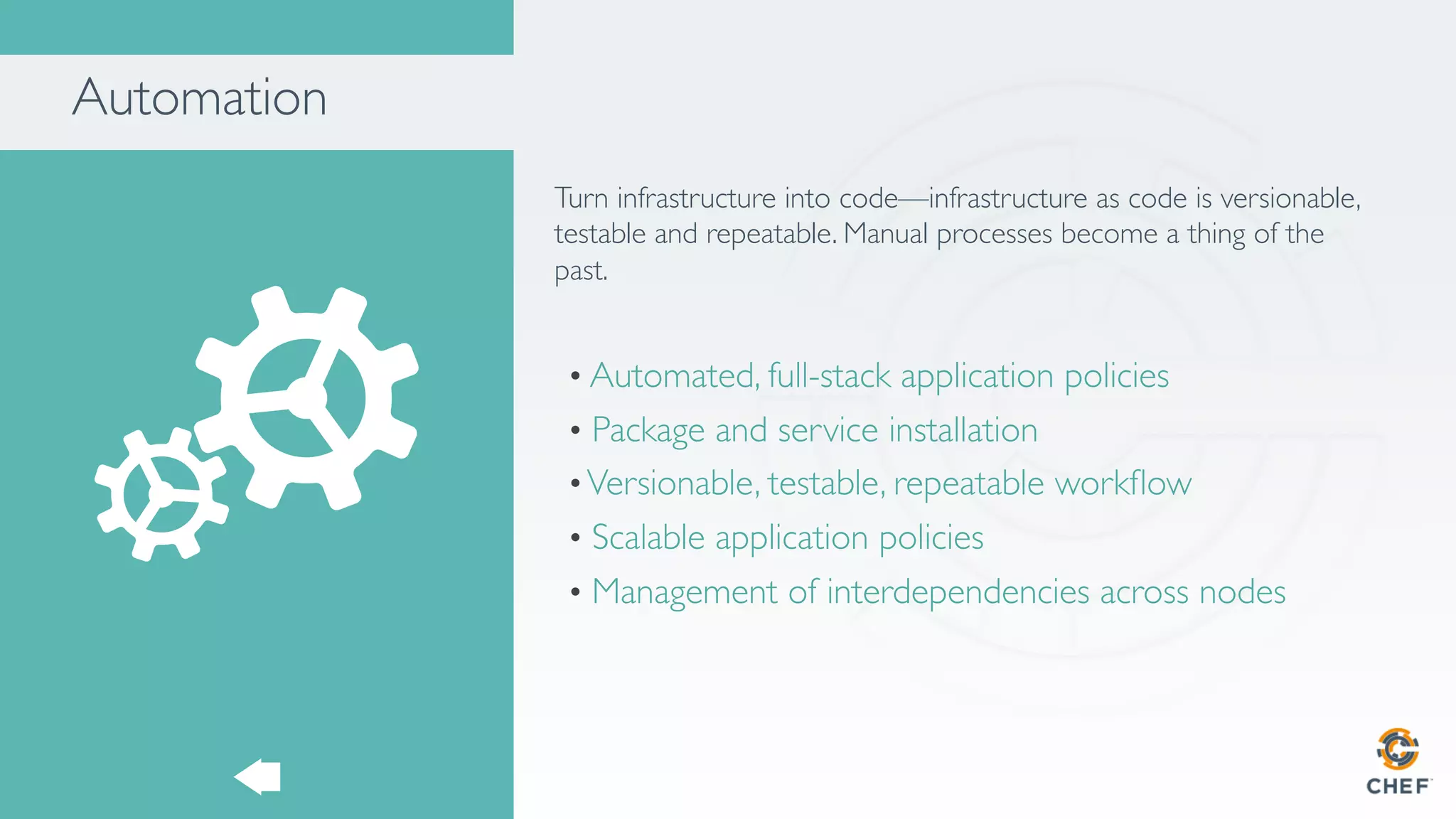 Automation
Turn infrastructure into code—infrastructure as code is versionable,
testable and repeatable. Manual processes become a thing of the
past.
• Automated, full-stack application policies
•  Package and service installation
• Versionable, testable, repeatable workﬂow
•  Scalable application policies
•  Management of interdependencies across nodes
 
