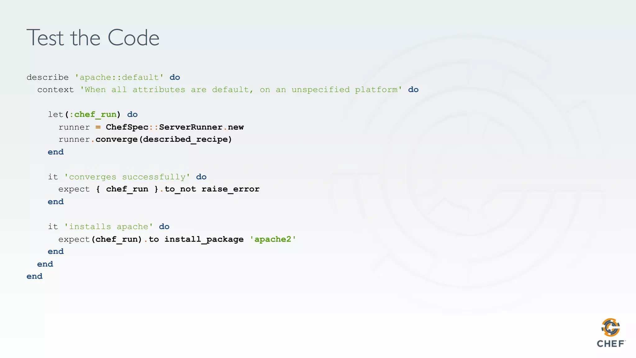 Test the Code
describe 'apache::default' do
context 'When all attributes are default, on an unspecified platform' do
let(:chef_run) do
runner = ChefSpec::ServerRunner.new
runner.converge(described_recipe)
end
it 'converges successfully' do
expect { chef_run }.to_not raise_error
end
it 'installs apache' do
expect(chef_run).to install_package 'apache2'
end
end
end
 