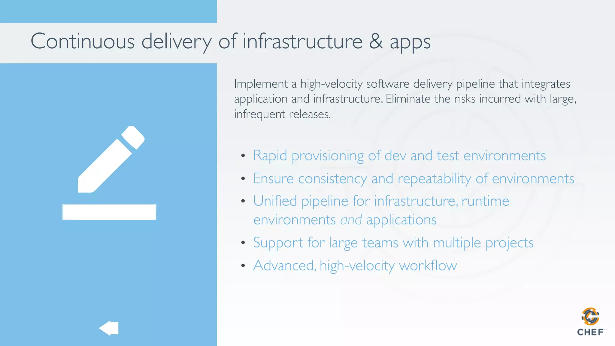 Continuous delivery of infrastructure & apps
Implement a high-velocity software delivery pipeline that integrates
application and infrastructure. Eliminate the risks incurred with large,
infrequent releases.
•  Rapid provisioning of dev and test environments
•  Ensure consistency and repeatability of environments
•  Uniﬁed pipeline for infrastructure, runtime
environments and applications
•  Support for large teams with multiple projects
•  Advanced, high-velocity workﬂow
 