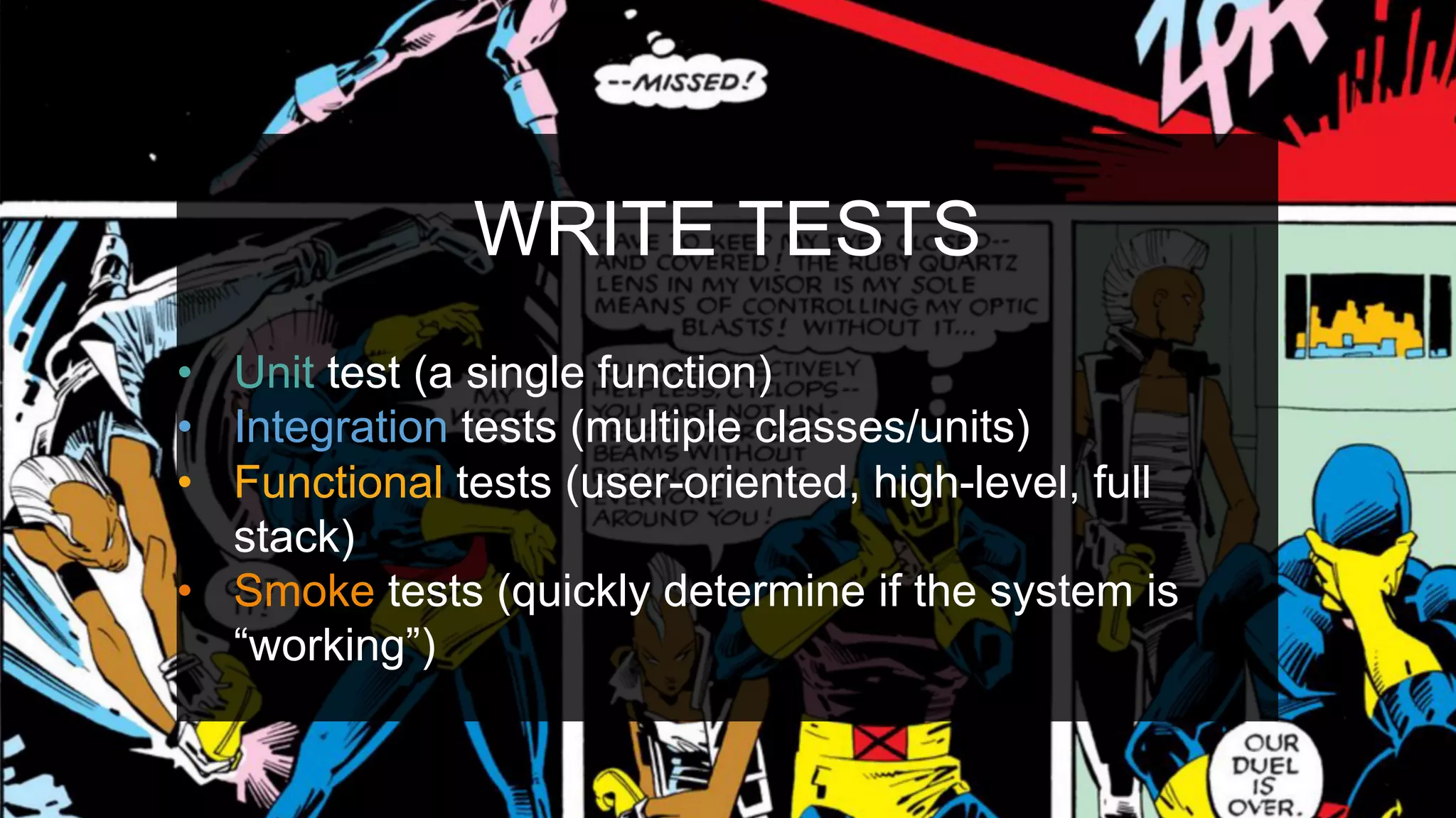 WRITE TESTS
•  Unit test (a single function)
•  Integration tests (multiple classes/units)
•  Functional tests (user-oriented, high-level, full
stack)
•  Smoke tests (quickly determine if the system is
“working”)
 
